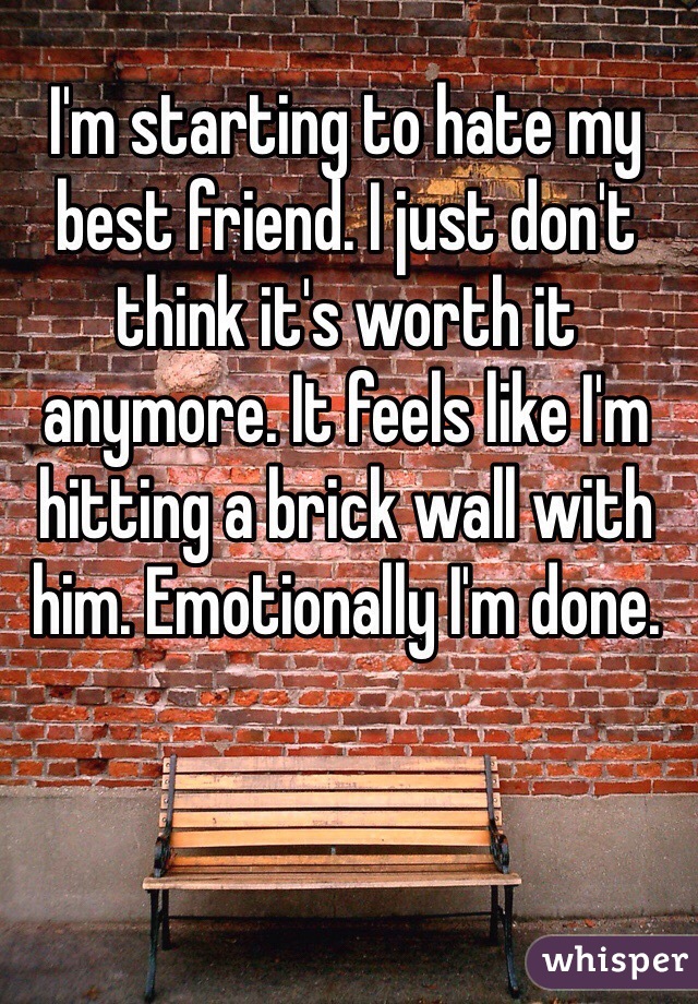 I'm starting to hate my best friend. I just don't think it's worth it anymore. It feels like I'm hitting a brick wall with him. Emotionally I'm done.