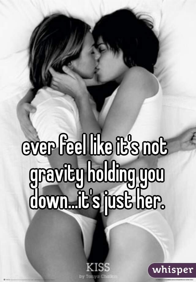 ever feel like it's not gravity holding you down...it's just her.