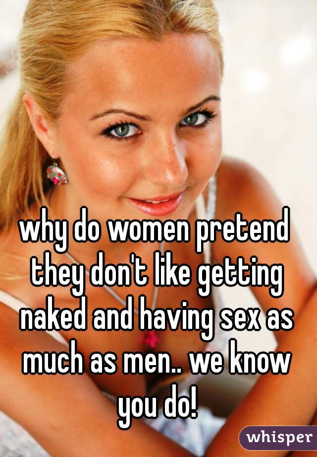 why do women pretend they don't like getting naked and having sex as much as men.. we know you do!