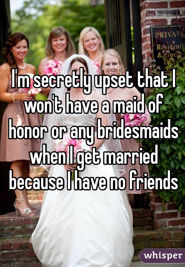 I'm secretly upset that I won't have a maid of honor or any bridesmaids when I get married because I have no friends 