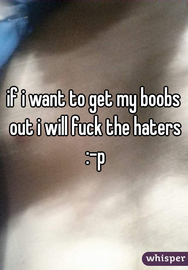 if i want to get my boobs out i will fuck the haters :-p
