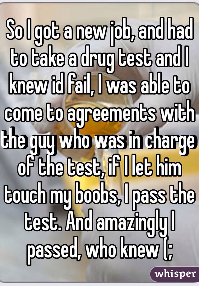So I got a new job, and had to take a drug test and I knew id fail, I was able to come to agreements with the guy who was in charge of the test, if I let him touch my boobs, I pass the test. And amazingly I passed, who knew (;