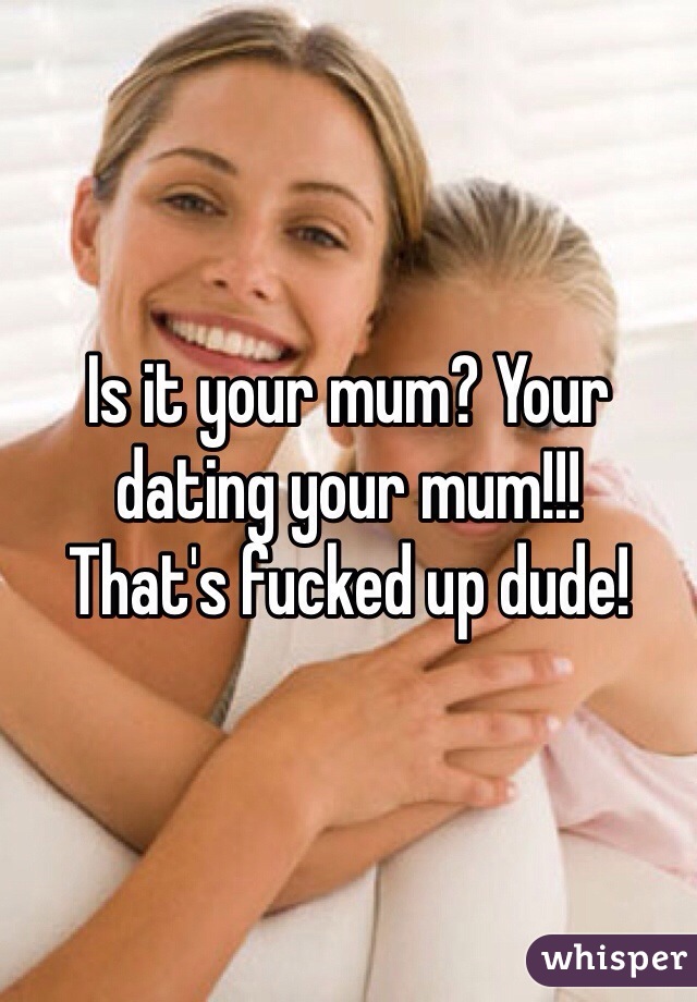 Is it your mum? Your dating your mum!!!
That's fucked up dude!