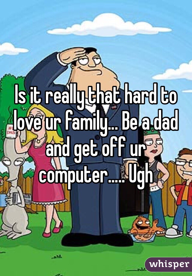Is it really that hard to love ur family... Be a dad and get off ur computer..... Ugh