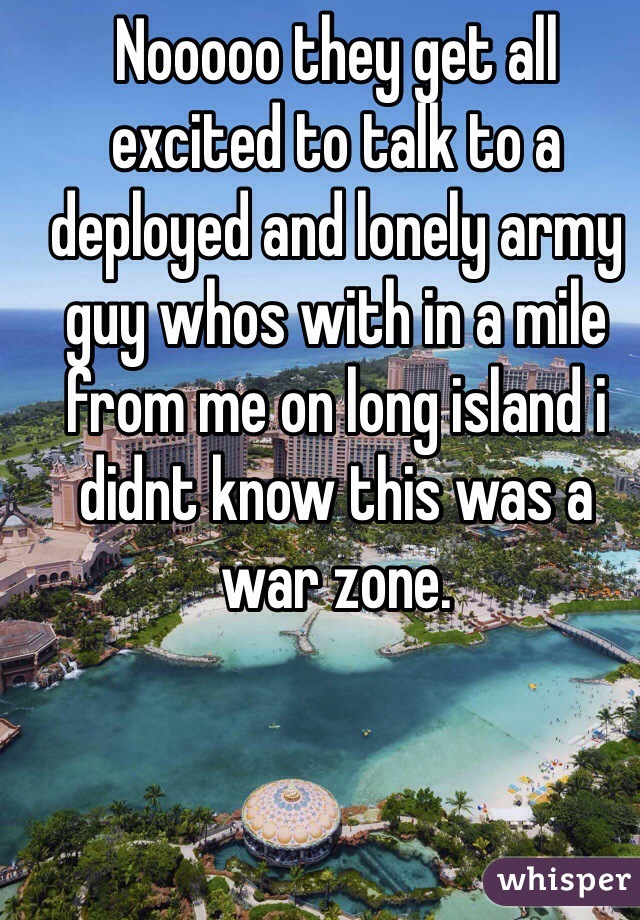 Nooooo they get all excited to talk to a deployed and lonely army guy whos with in a mile from me on long island i didnt know this was a war zone.