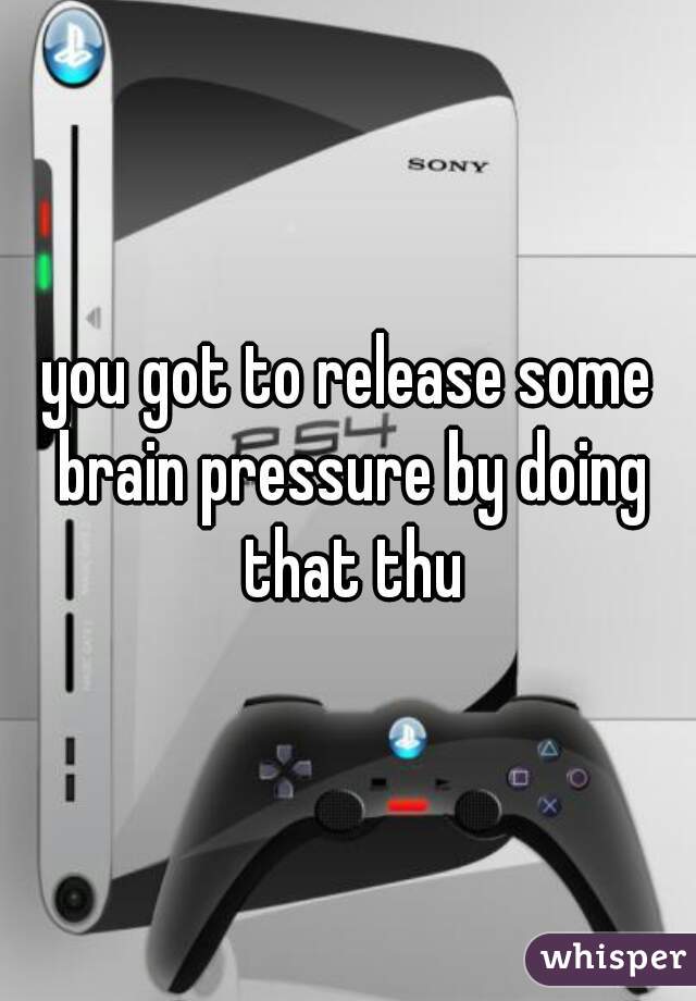 you got to release some brain pressure by doing that thu