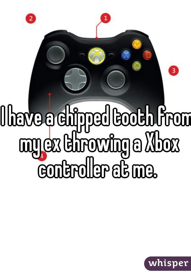 I have a chipped tooth from my ex throwing a Xbox controller at me. 