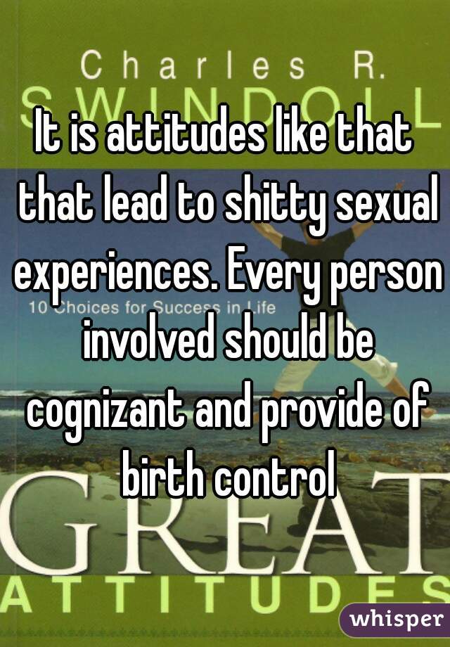 It is attitudes like that that lead to shitty sexual experiences. Every person involved should be cognizant and provide of birth control