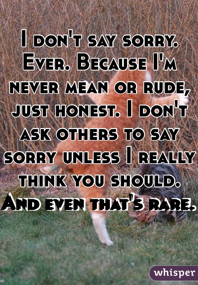 I don't say sorry. Ever. Because I'm never mean or rude, just honest. I don't ask others to say sorry unless I really think you should. And even that's rare. 