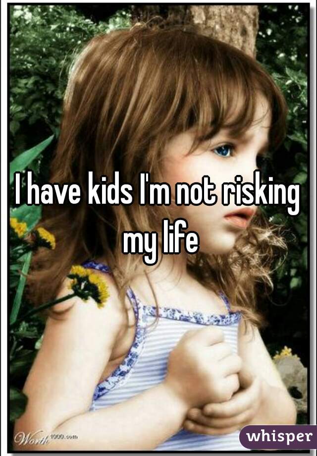 I have kids I'm not risking my life