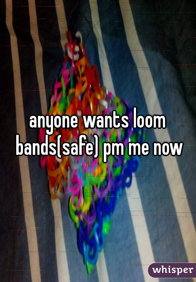 anyone wants loom bands(safe) pm me now