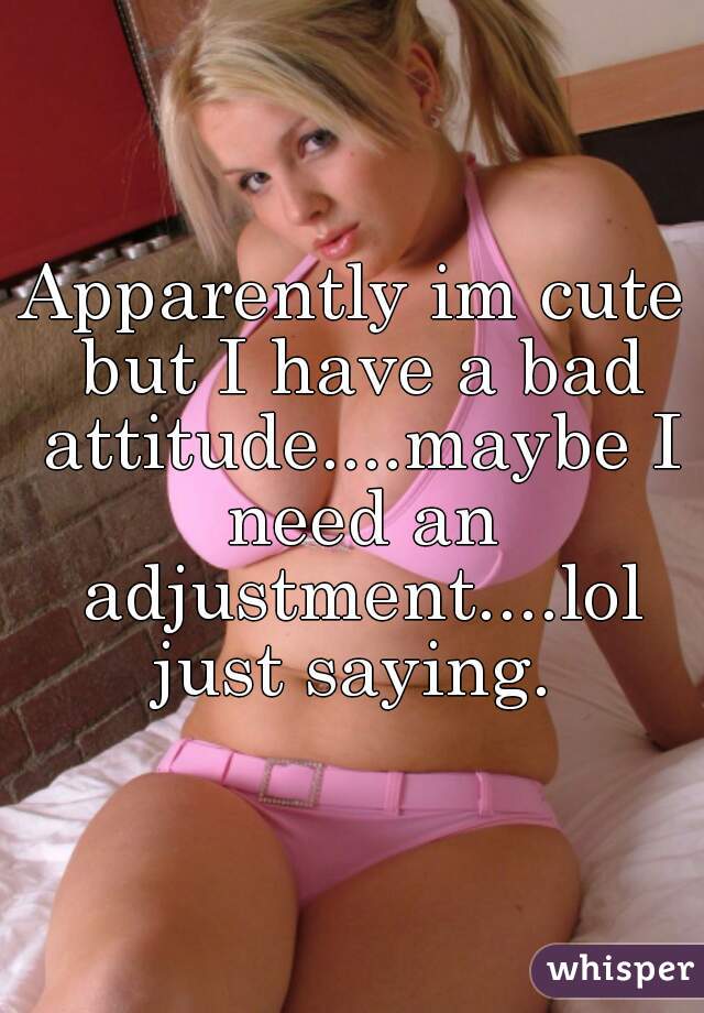 Apparently im cute but I have a bad attitude....maybe I need an adjustment....lol just saying. 