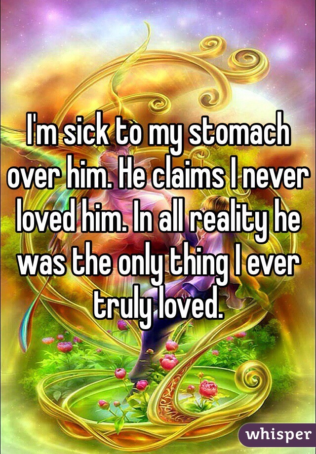I'm sick to my stomach over him. He claims I never loved him. In all reality he was the only thing I ever truly loved. 