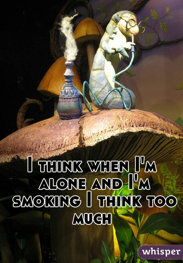 I think when I'm alone and I'm smoking I think too much 