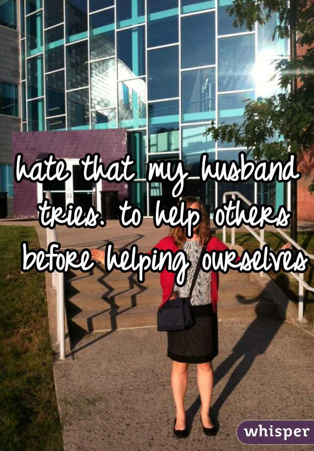 hate that my husband tries. to help others before helping ourselves 