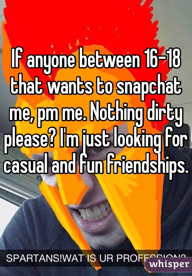 If anyone between 16-18 that wants to snapchat me, pm me. Nothing dirty please? I'm just looking for casual and fun friendships.