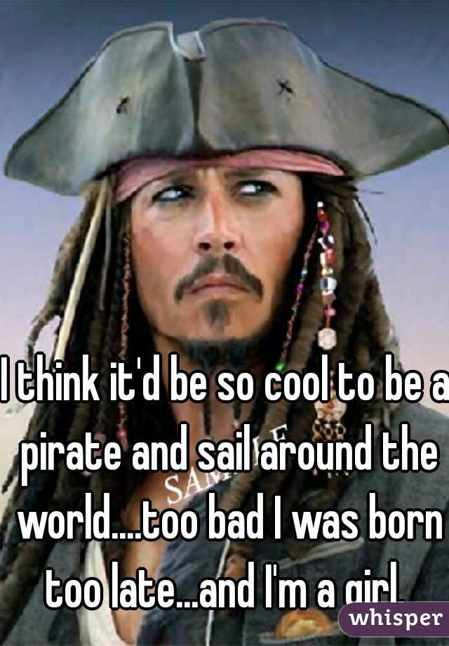 I think it'd be so cool to be a pirate and sail around the world....too bad I was born too late...and I'm a girl. 