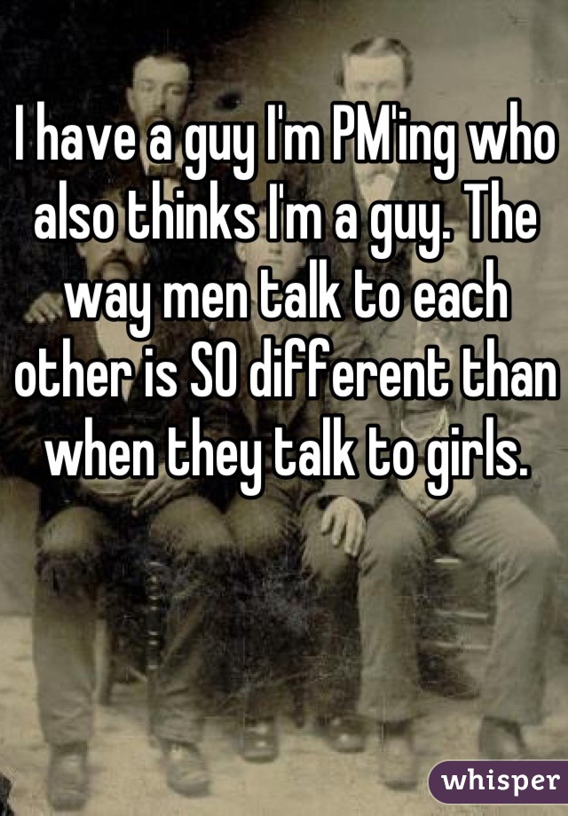 I have a guy I'm PM'ing who also thinks I'm a guy. The way men talk to each other is SO different than when they talk to girls.