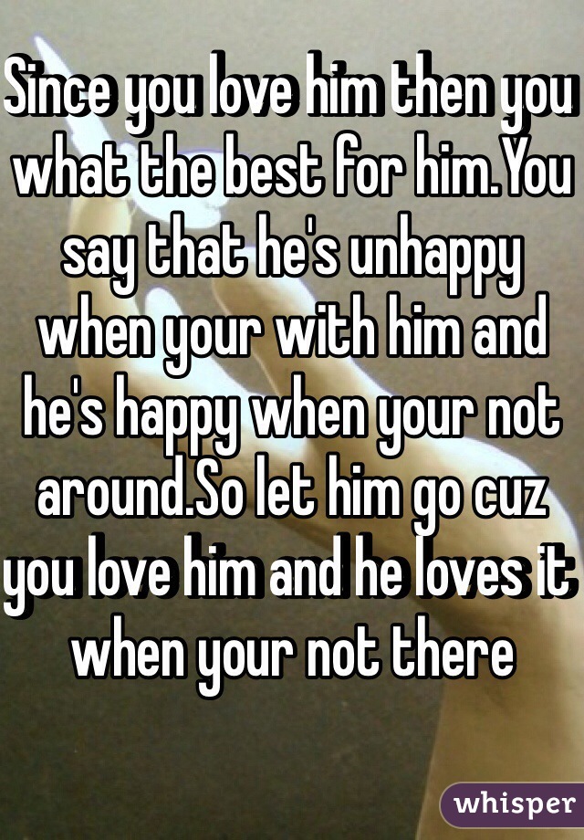 Since you love him then you what the best for him.You say that he's unhappy when your with him and he's happy when your not around.So let him go cuz you love him and he loves it when your not there