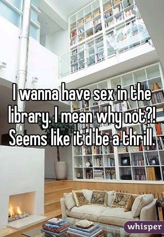 I wanna have sex in the library. I mean why not?! Seems like it'd be a thrill.