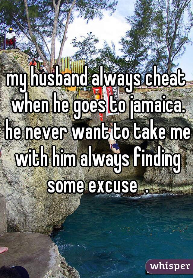 my husband always cheat when he goes to jamaica. he never want to take me with him always finding some excuse  .