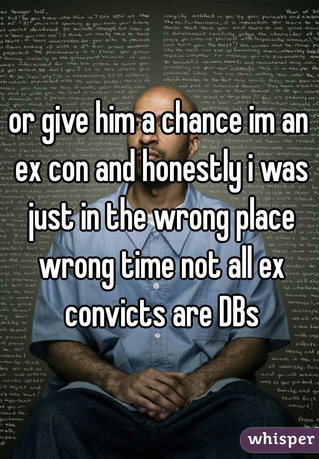 or give him a chance im an ex con and honestly i was just in the wrong place wrong time not all ex convicts are DBs