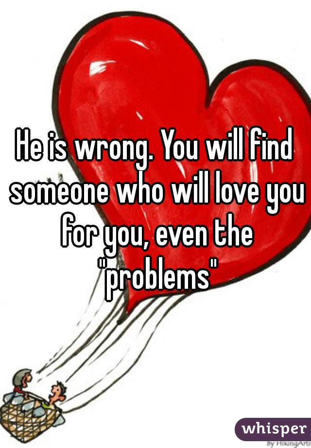He is wrong. You will find someone who will love you for you, even the "problems"