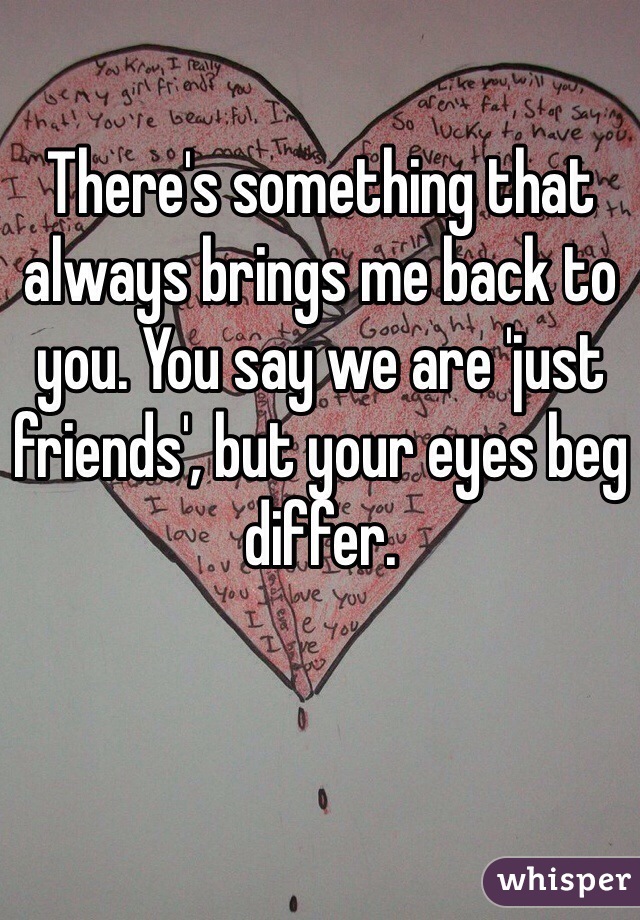 There's something that always brings me back to you. You say we are 'just friends', but your eyes beg differ. 