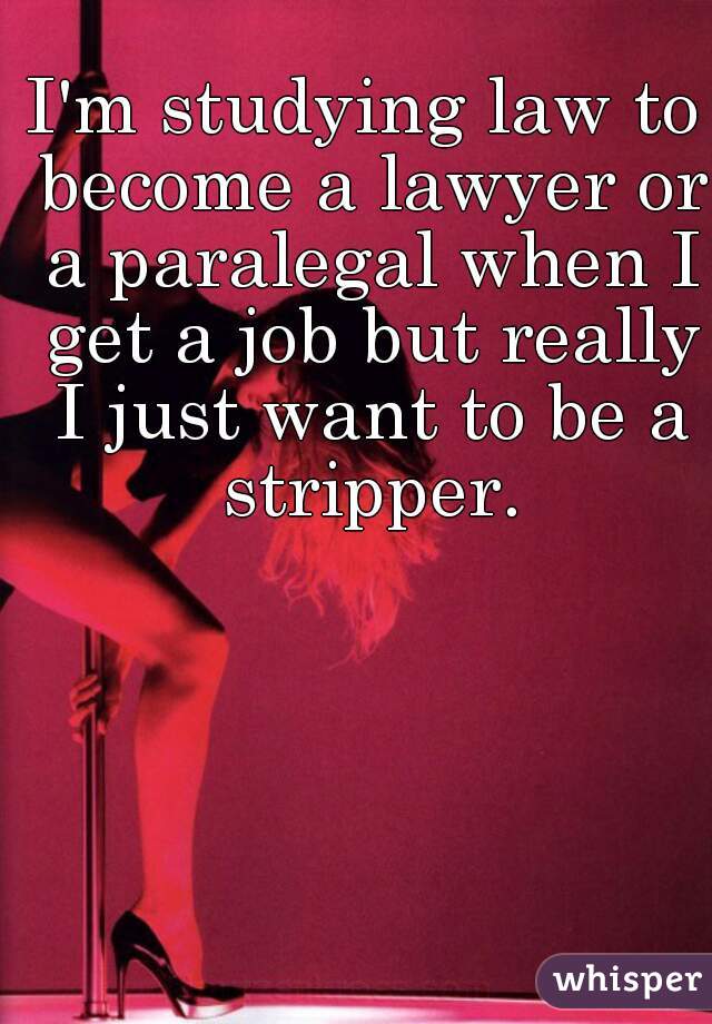 I'm studying law to become a lawyer or a paralegal when I get a job but really I just want to be a stripper.