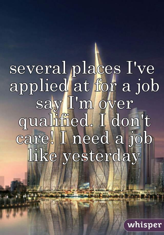 several places I've applied at for a job say I'm over qualified. I don't care! I need a job like yesterday