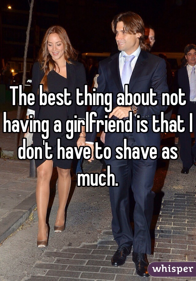 The best thing about not having a girlfriend is that I don't have to shave as much.