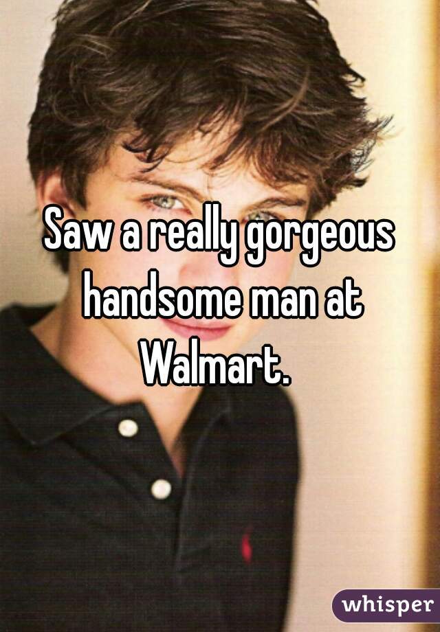 Saw a really gorgeous handsome man at Walmart.  