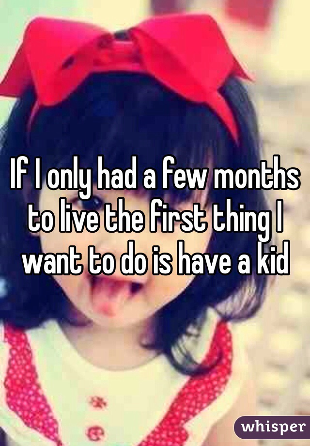 If I only had a few months to live the first thing I want to do is have a kid