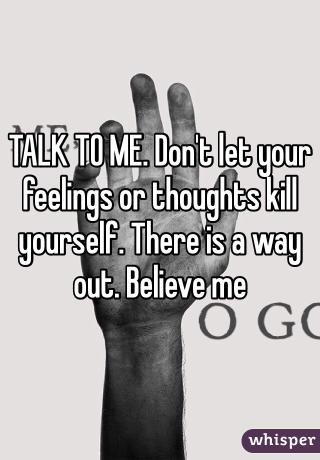 TALK TO ME. Don't let your feelings or thoughts kill yourself. There is a way out. Believe me