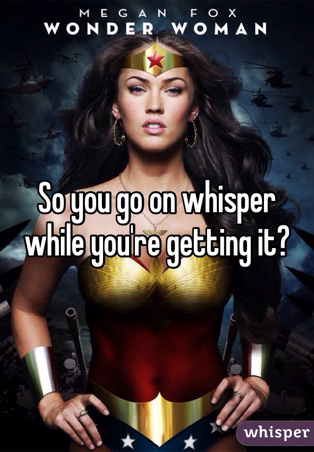 So you go on whisper while you're getting it?