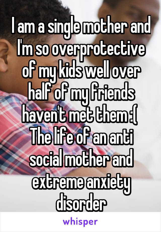 I am a single mother and I'm so overprotective of my kids well over half of my friends haven't met them :( 
The life of an anti social mother and extreme anxiety disorder