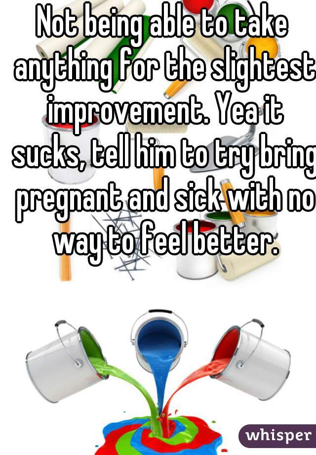 Not being able to take anything for the slightest improvement. Yea it sucks, tell him to try bring pregnant and sick with no way to feel better.