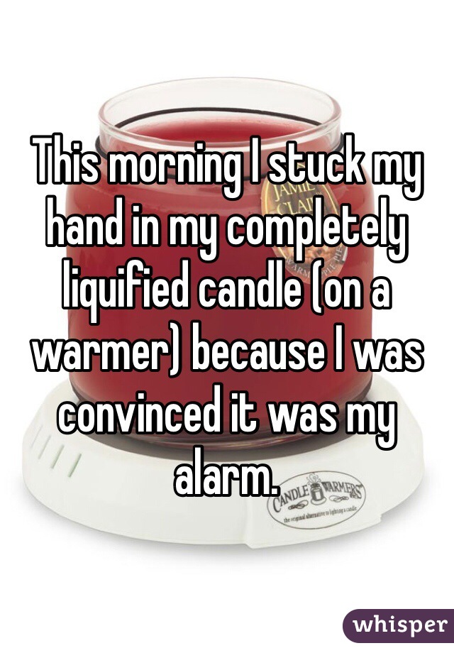 This morning I stuck my hand in my completely liquified candle (on a warmer) because I was convinced it was my alarm. 