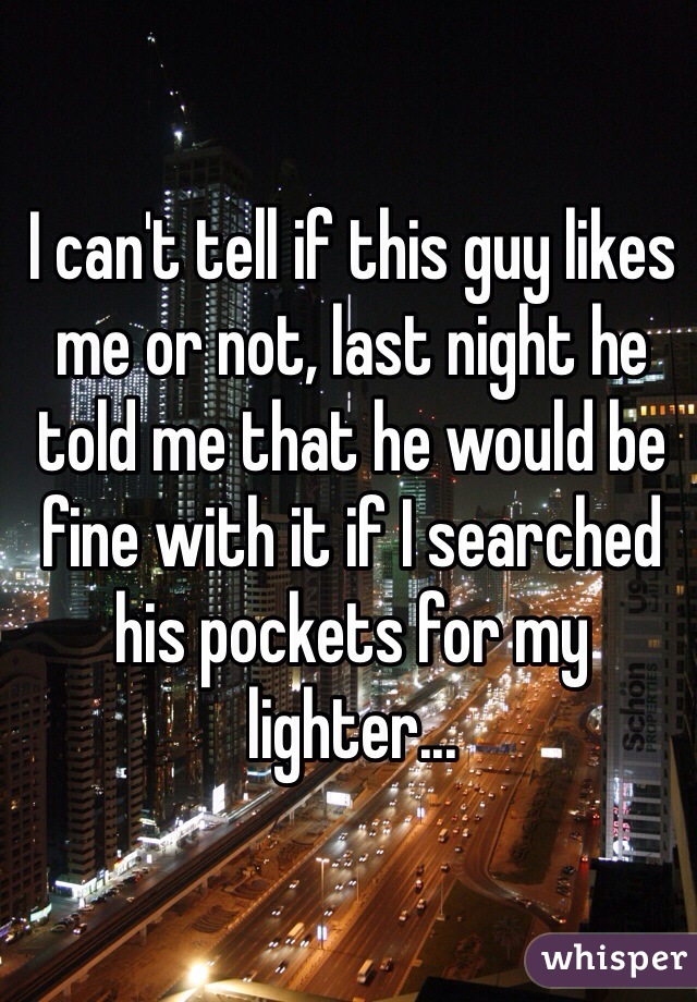 I can't tell if this guy likes me or not, last night he told me that he would be fine with it if I searched his pockets for my lighter...