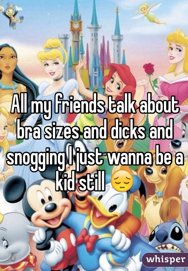 All my friends talk about bra sizes and dicks and snogging I just wanna be a kid still 😔