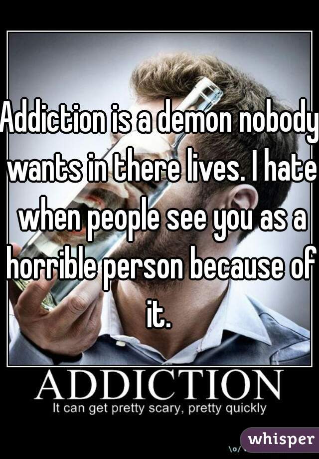 Addiction is a demon nobody wants in there lives. I hate when people see you as a horrible person because of it. 