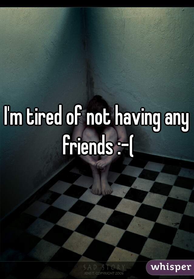 I'm tired of not having any friends :-(