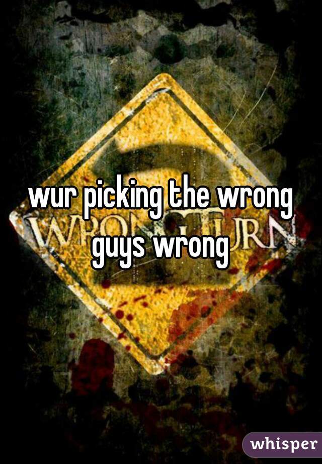 wur picking the wrong guys wrong 
