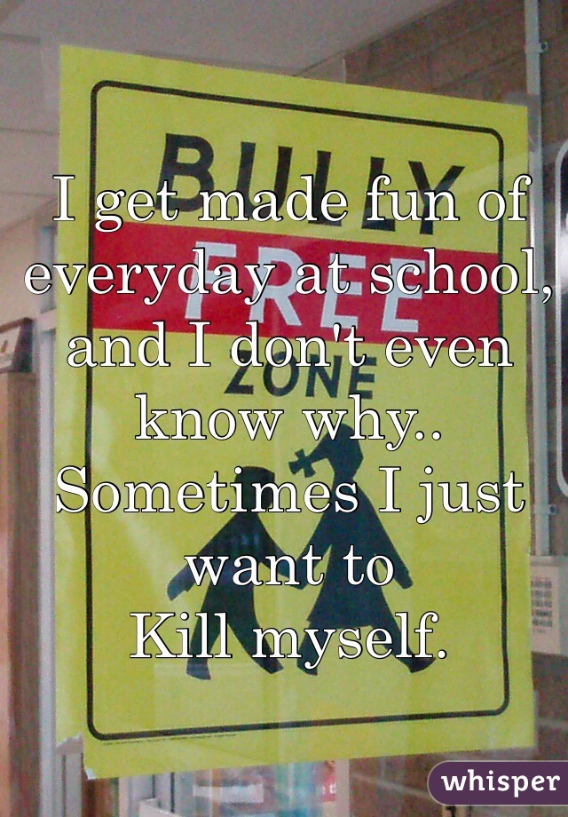 I get made fun of everyday at school, and I don't even know why..
Sometimes I just want to 
Kill myself. 