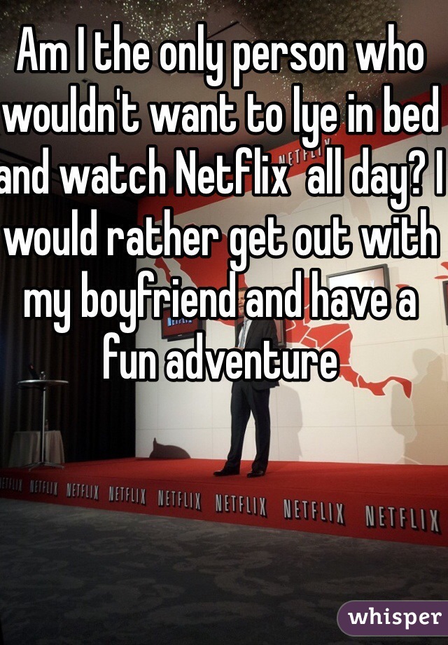 Am I the only person who wouldn't want to lye in bed and watch Netflix  all day? I would rather get out with my boyfriend and have a fun adventure 