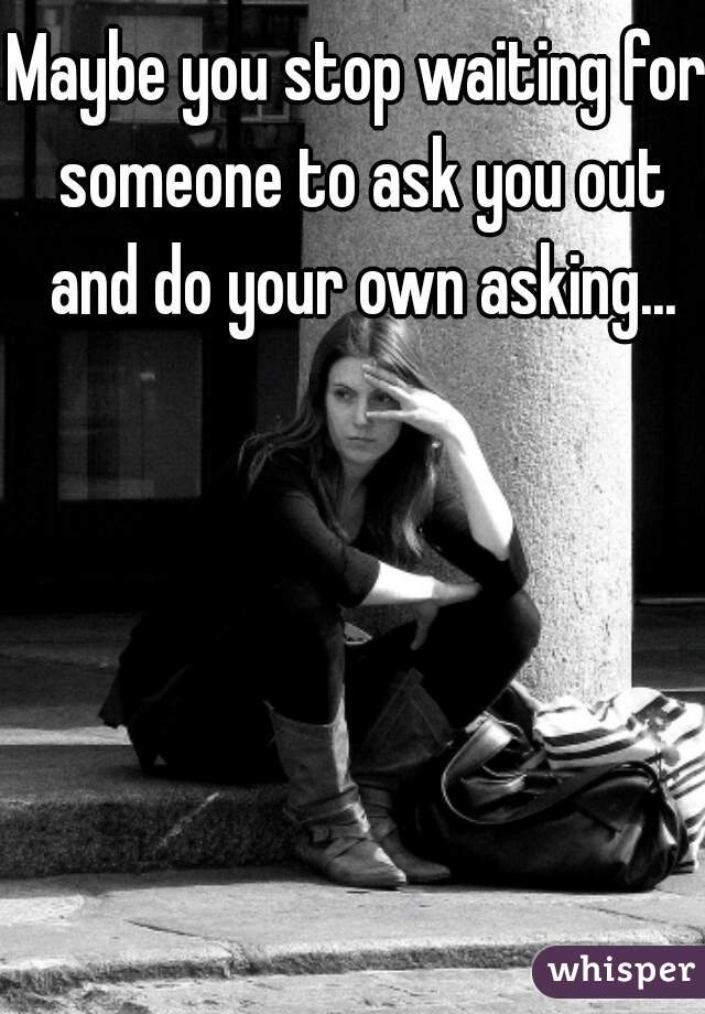 Maybe you stop waiting for someone to ask you out and do your own asking...