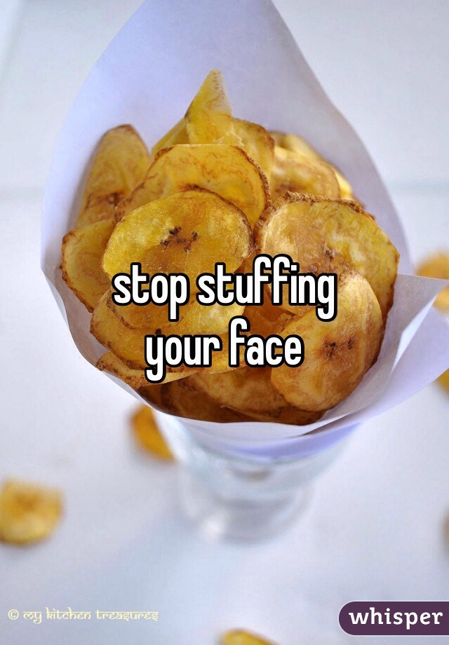 stop stuffing
your face