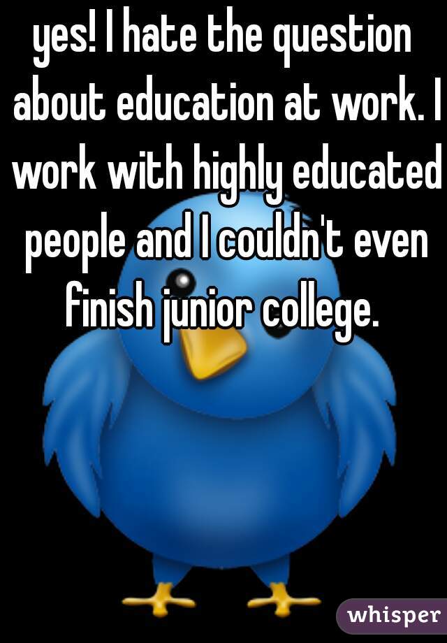 yes! I hate the question about education at work. I work with highly educated people and I couldn't even finish junior college. 