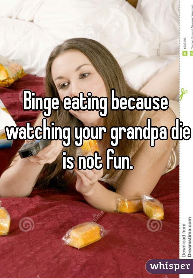 Binge eating because watching your grandpa die is not fun.