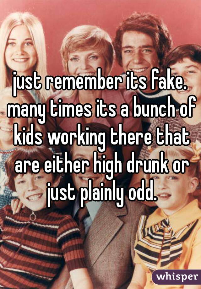 just remember its fake. many times its a bunch of kids working there that are either high drunk or just plainly odd.